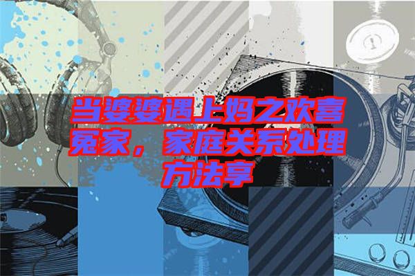 當(dāng)婆婆遇上媽之歡喜冤家，家庭關(guān)系處理方法享