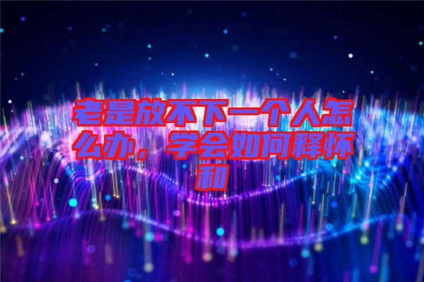 老是放不下一個人怎么辦，學(xué)會如何釋懷和