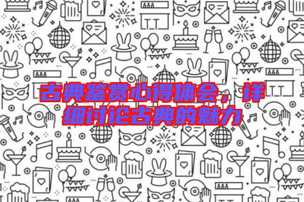 古典鑒賞心得體會(huì)，詳細(xì)討論古典的魅力