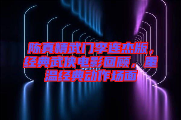 陳真精武門李連杰版，經(jīng)典武俠電影回顧，重溫經(jīng)典動(dòng)作場(chǎng)面