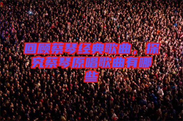 回顧蔡琴經(jīng)典歌曲，探究蔡琴原唱歌曲有哪些