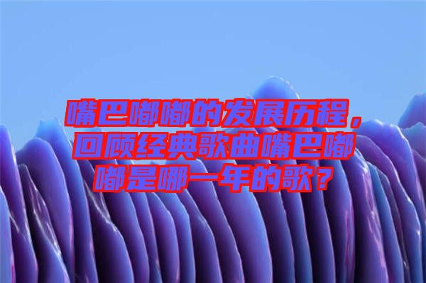 嘴巴嘟嘟的發(fā)展歷程，回顧經(jīng)典歌曲嘴巴嘟嘟是哪一年的歌？