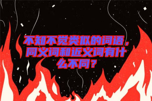 不知不覺類似的詞語，同義詞和近義詞有什么不同？