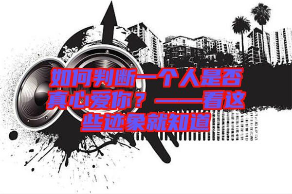 如何判斷一個人是否真心愛你？——看這些跡象就知道