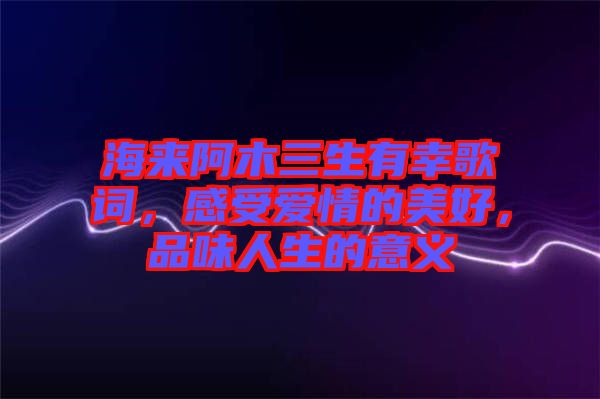 海來阿木三生有幸歌詞，感受愛情的美好，品味人生的意義