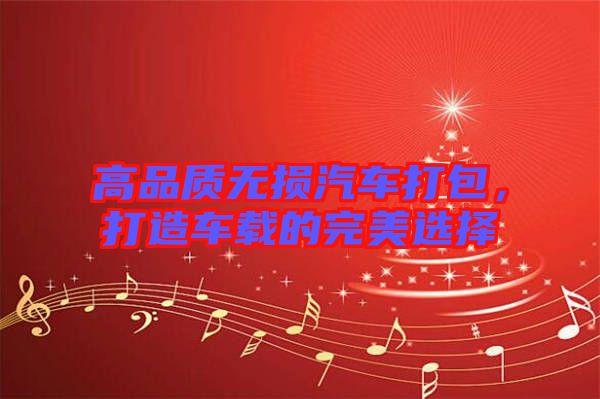高品質(zhì)無損汽車打包，打造車載的完美選擇