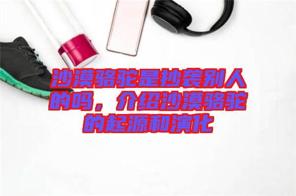 沙漠駱駝是抄襲別人的嗎，介紹沙漠駱駝的起源和演化
