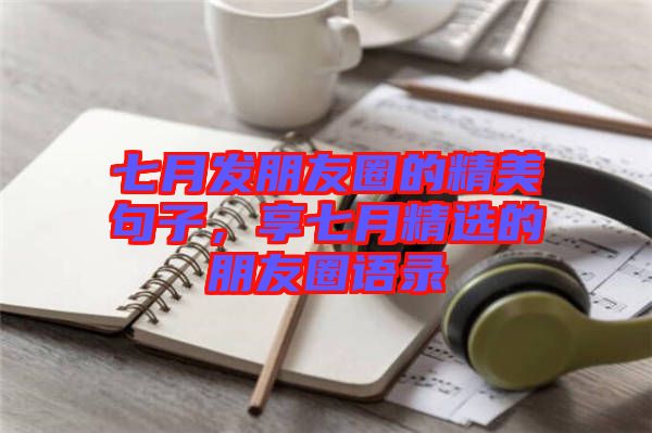 七月發(fā)朋友圈的精美句子，享七月精選的朋友圈語錄