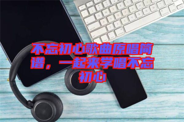 不忘初心歌曲原唱簡譜，一起來學(xué)唱不忘初心
