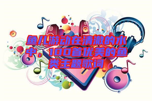 魚兒游動在清澈的水中，100首優(yōu)美的魚類主題歌詞