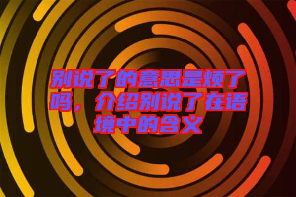 別說了的意思是煩了嗎，介紹別說了在語境中的含義