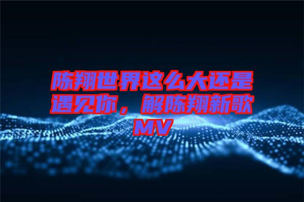 陳翔世界這么大還是遇見你，解陳翔新歌MV