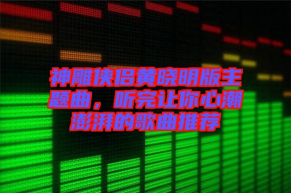 神雕俠侶黃曉明版主題曲，聽完讓你心潮澎湃的歌曲推薦