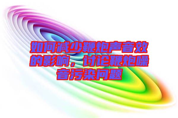 如何減少鞭炮聲音效的影響，討論鞭炮噪音污染問題