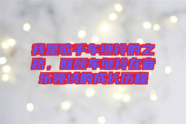 我是歌手車繼鈴的之路，回顧車繼鈴在音樂領域的成長歷程