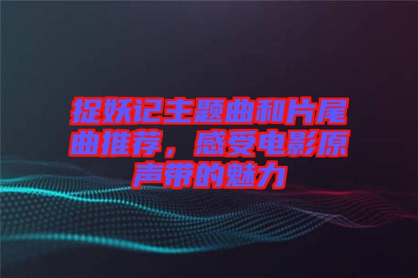 捉妖記主題曲和片尾曲推薦，感受電影原聲帶的魅力