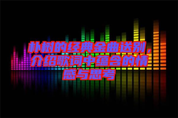 樸樹的經典金曲送別，介紹歌詞中蘊含的情感與思考