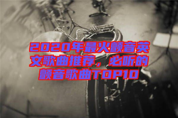 2020年最火顫音英文歌曲推薦，必聽的顫音歌曲TOP10