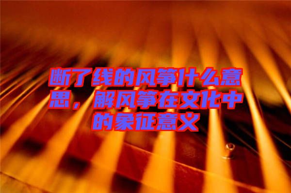 斷了線的風(fēng)箏什么意思，解風(fēng)箏在文化中的象征意義