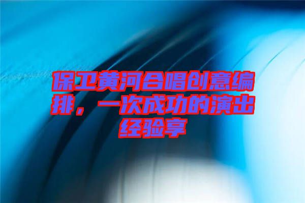 保衛(wèi)黃河合唱創(chuàng)意編排，一次成功的演出經(jīng)驗(yàn)享
