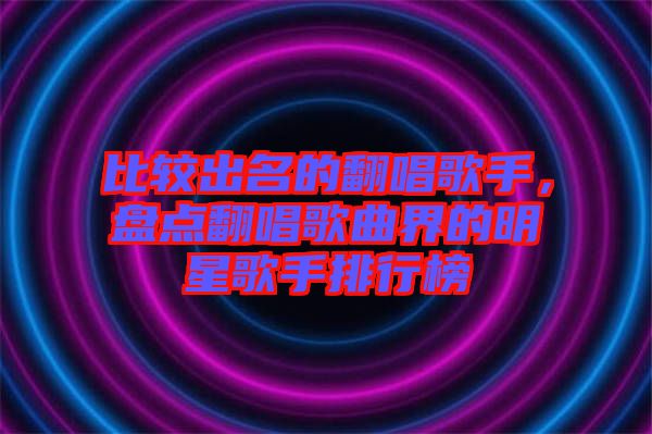比較出名的翻唱歌手，盤點(diǎn)翻唱歌曲界的明星歌手排行榜