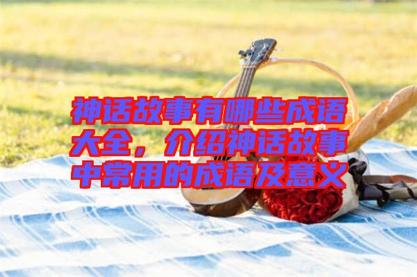神話故事有哪些成語大全，介紹神話故事中常用的成語及意義