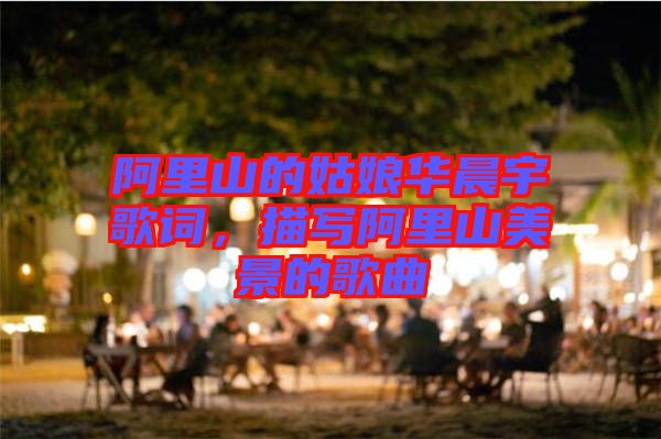 阿里山的姑娘華晨宇歌詞，描寫阿里山美景的歌曲