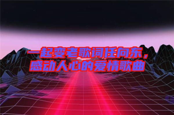 一起變老歌詞任向東，感動人心的愛情歌曲