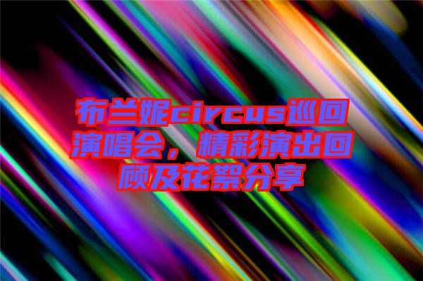 布蘭妮circus巡回演唱會，精彩演出回顧及花絮分享