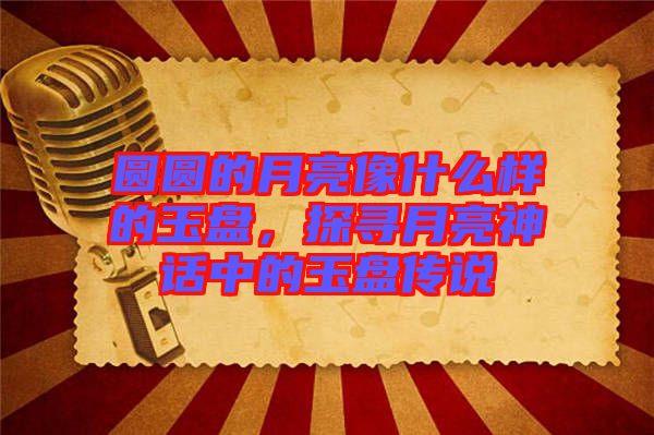 圓圓的月亮像什么樣的玉盤，探尋月亮神話中的玉盤傳說(shuō)