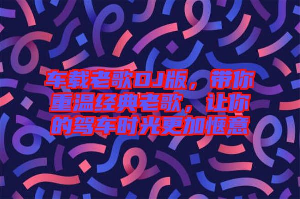 車載老歌DJ版，帶你重溫經(jīng)典老歌，讓你的駕車時(shí)光更加愜意