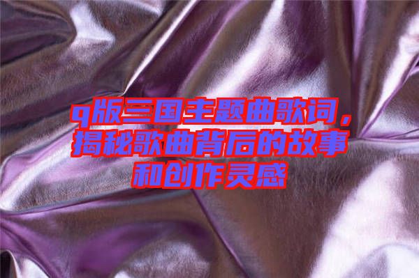 q版三國(guó)主題曲歌詞，揭秘歌曲背后的故事和創(chuàng)作靈感