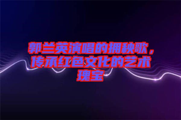 郭蘭英演唱的擁秧歌，傳承紅色文化的藝術瑰寶