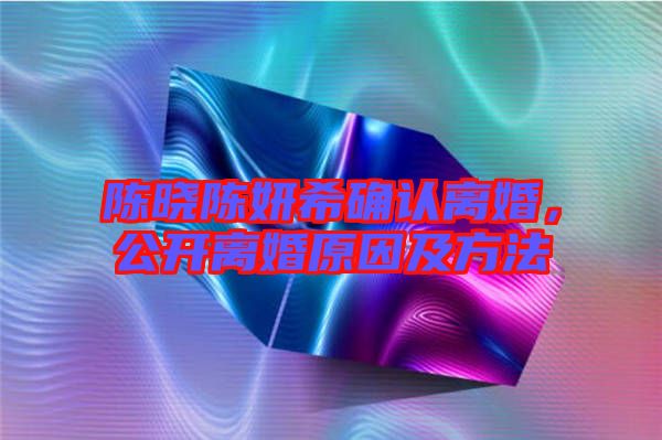 陳曉陳妍希確認(rèn)離婚，公開離婚原因及方法