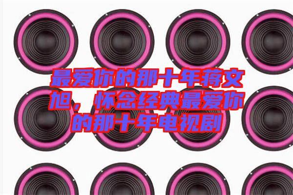 最愛你的那十年蔣文旭，懷念經(jīng)典最愛你的那十年電視劇