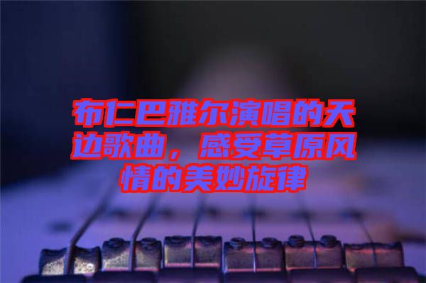 布仁巴雅爾演唱的天邊歌曲，感受草原風(fēng)情的美妙旋律