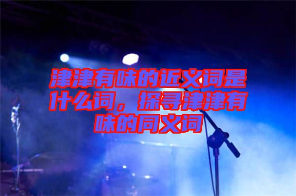津津有味的近義詞是什么詞，探尋津津有味的同義詞