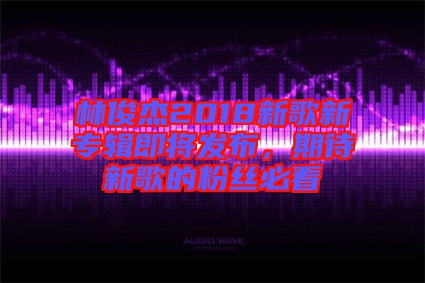 林俊杰2018新歌新專(zhuān)輯即將發(fā)布，期待新歌的粉絲必看