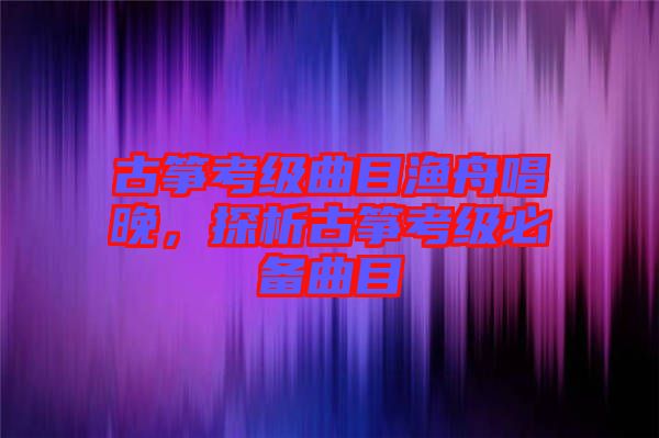 古箏考級曲目漁舟唱晚，探析古箏考級必備曲目