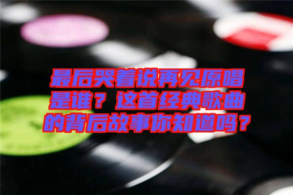 最后哭著說再見原唱是誰？這首經(jīng)典歌曲的背后故事你知道嗎？