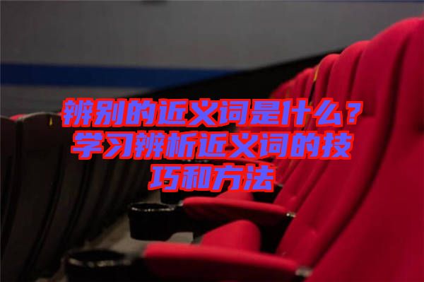 辨別的近義詞是什么？學(xué)習(xí)辨析近義詞的技巧和方法