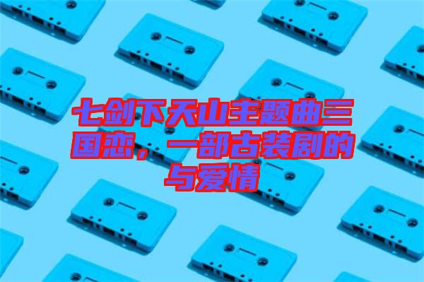 七劍下天山主題曲三國戀，一部古裝劇的與愛情