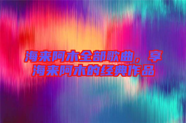 海來(lái)阿木全部歌曲，享海來(lái)阿木的經(jīng)典作品