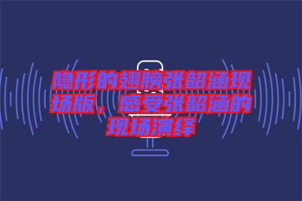 隱形的翅膀張韶涵現場版，感受張韶涵的現場演繹