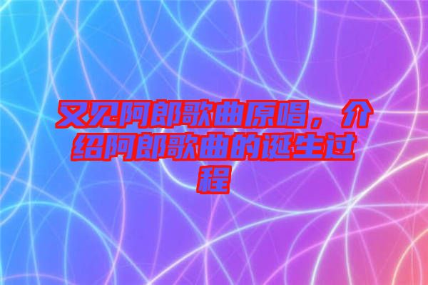 又見阿郎歌曲原唱，介紹阿郎歌曲的誕生過程