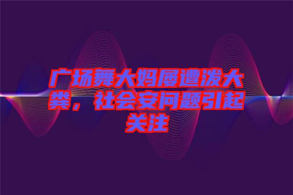廣場舞大媽屢遭潑大糞，社會安問題引起關注
