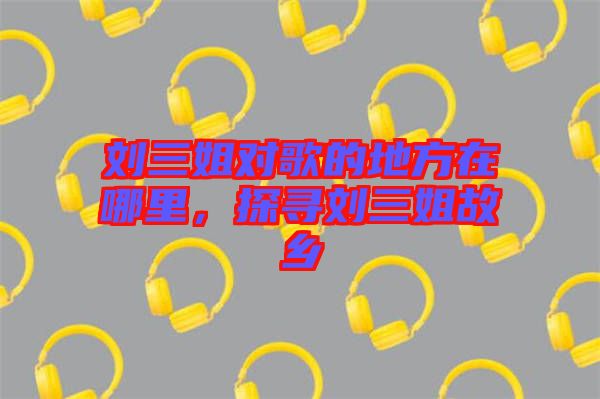 劉三姐對歌的地方在哪里，探尋劉三姐故鄉(xiāng)