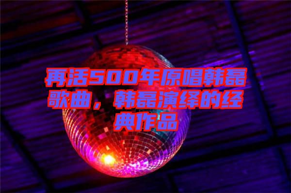 再活500年原唱韓磊歌曲，韓磊演繹的經(jīng)典作品