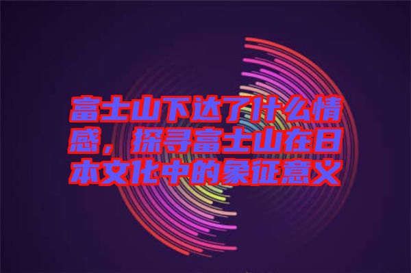 富士山下達(dá)了什么情感，探尋富士山在日本文化中的象征意義