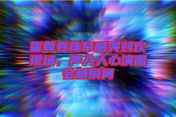 霍尊卷珠簾唱哭劉歡現(xiàn)場(chǎng)，聲入人心演唱會(huì)精瞬間